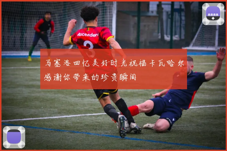 马塞洛回忆美好时光祝福卡瓦哈尔感谢你带来的珍贵瞬间