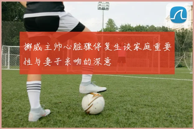 挪威主帅心脏骤停复生谈家庭重要性与妻子亲吻的深意
