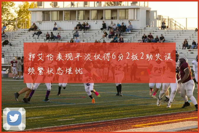 郭艾伦表现平淡仅得6分2板2助失误频繁状态堪忧