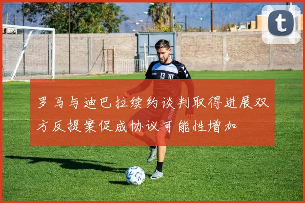 罗马与迪巴拉续约谈判取得进展双方反提案促成协议可能性增加