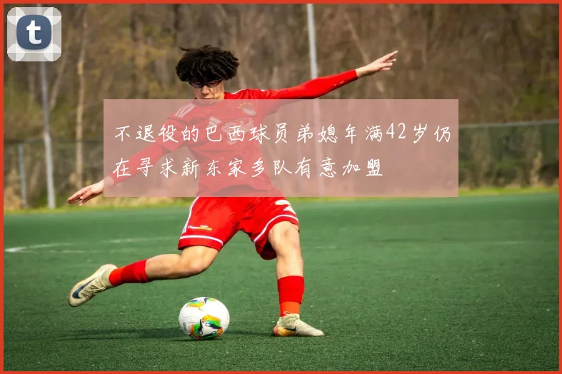 不退役的巴西球员弟媳年满42岁仍在寻求新东家多队有意加盟