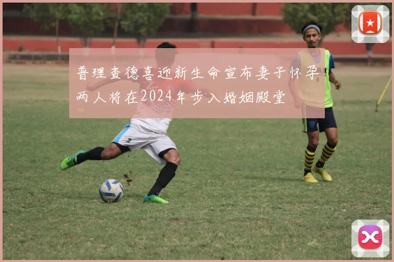 普理查德喜迎新生命宣布妻子怀孕两人将在2024年步入婚姻殿堂