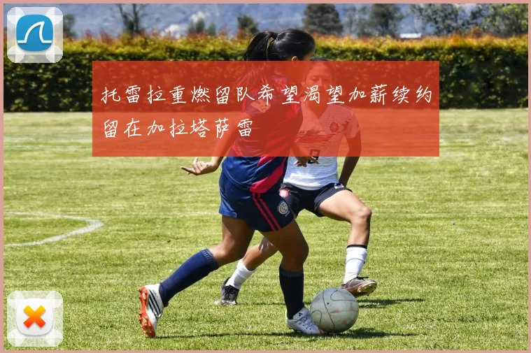 托雷拉重燃留队希望渴望加薪续约留在加拉塔萨雷