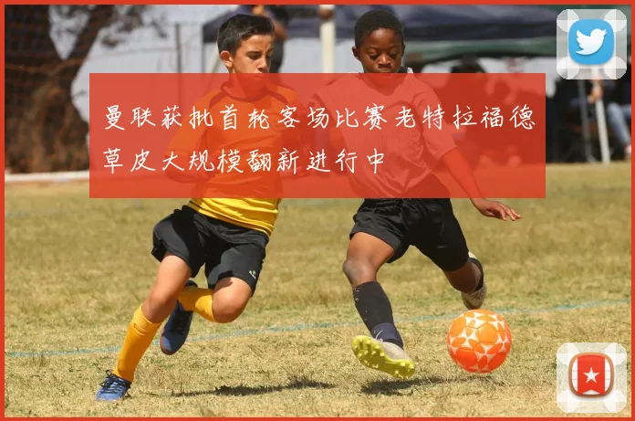 曼联获批首轮客场比赛老特拉福德草皮大规模翻新进行中