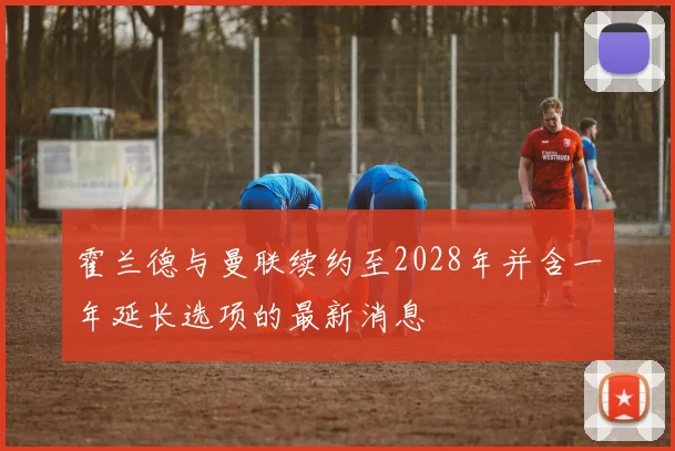 霍兰德与曼联续约至2028年并含一年延长选项的最新消息