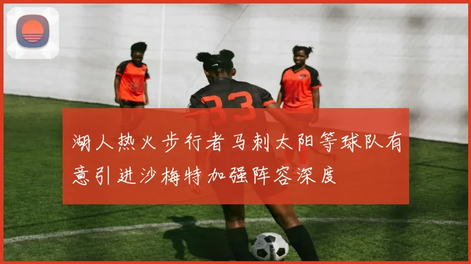 湖人热火步行者马刺太阳等球队有意引进沙梅特加强阵容深度