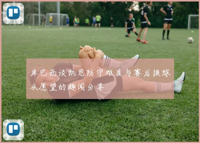 库巴西谈凯恩防守难度与赛后换球衣愿望的趣闻分享