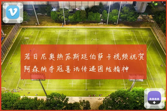 若日尼奥热苏斯廷伯萨卡视频祝贺阿森纳夺冠喜讯传递团结精神