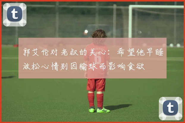 郭艾伦对老叔的关心：希望他早睡放松心情别因输球而影响食欲