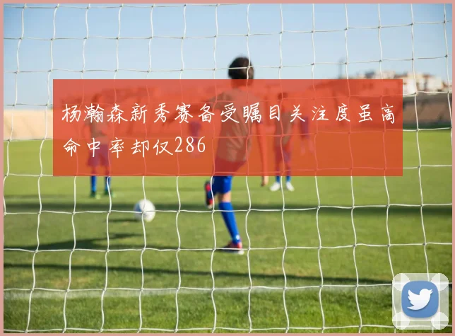 杨瀚森新秀赛备受瞩目关注度虽高命中率却仅286