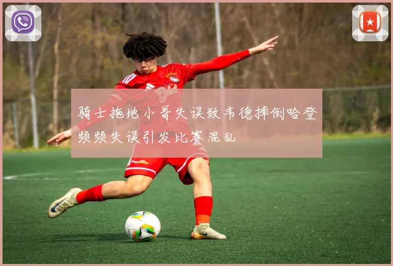 骑士拖地小哥失误致韦德摔倒哈登频频失误引发比赛混乱