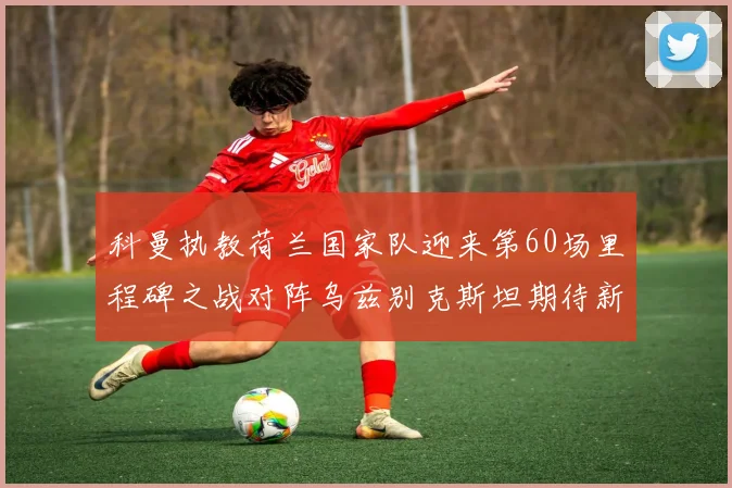 科曼执教荷兰国家队迎来第60场里程碑之战对阵乌兹别克斯坦期待新突破