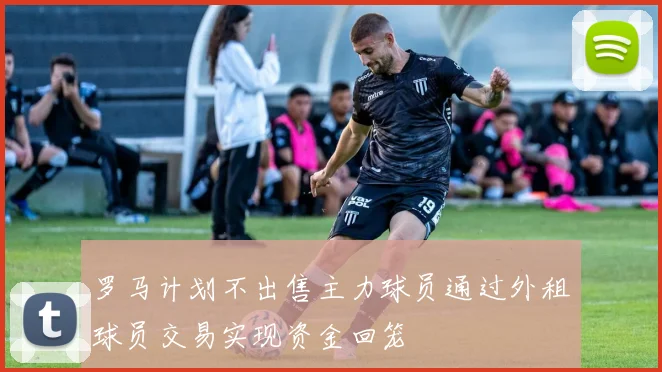 罗马计划不出售主力球员通过外租球员交易实现资金回笼