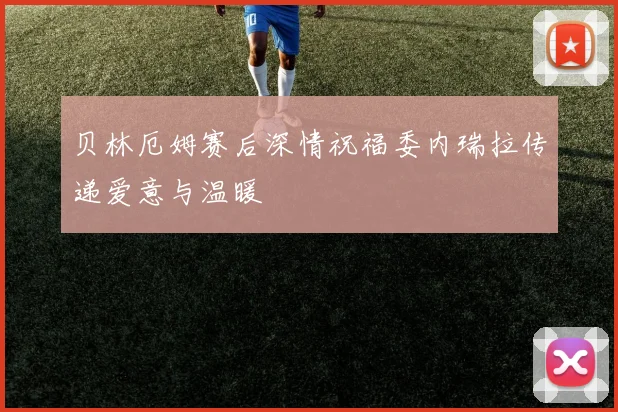 贝林厄姆赛后深情祝福委内瑞拉传递爱意与温暖