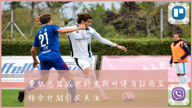 曼联总监威尔科克斯叫停马拉西亚转会计划引发关注