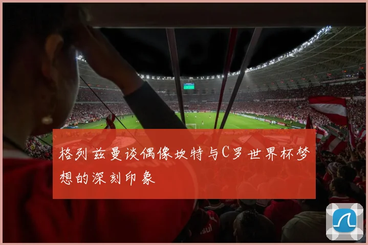 格列兹曼谈偶像坎特与C罗世界杯梦想的深刻印象