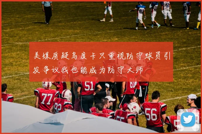 美媒质疑乌度卡只重视防守球员引发争议我也能成为防守大师