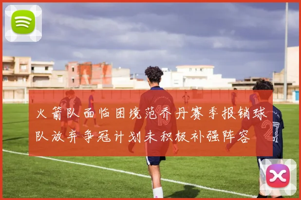 火箭队面临困境范乔丹赛季报销球队放弃争冠计划未积极补强阵容